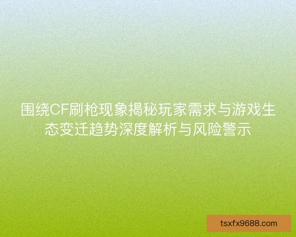 围绕CF刷枪现象揭秘玩家需求与游戏生态变迁趋势深度解析与风险警示