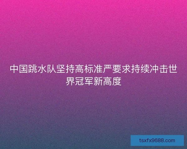 中国跳水队坚持高标准严要求持续冲击世界冠军新高度