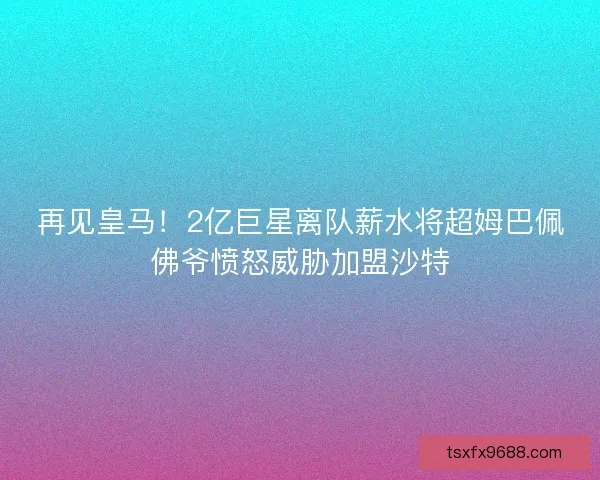再见皇马！2亿巨星离队薪水将超姆巴佩佛爷愤怒威胁加盟沙特