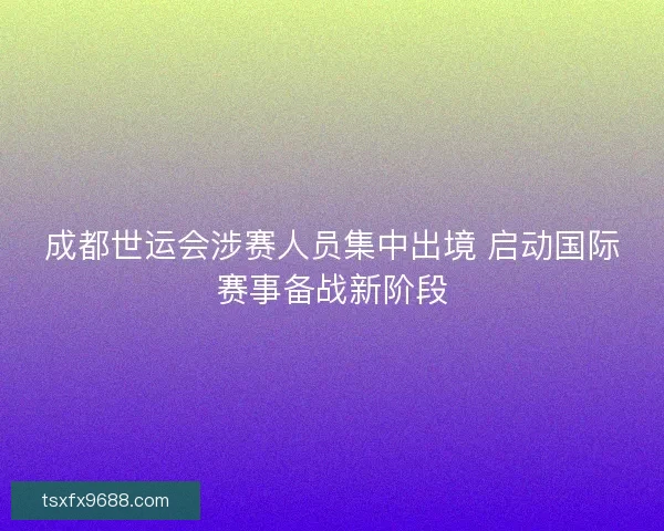 成都世运会涉赛人员集中出境 启动国际赛事备战新阶段